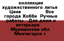 коллекция художественного литья › Цена ­ 1 200 000 - Все города Хобби. Ручные работы » Для дома и интерьера   . Мурманская обл.,Мончегорск г.